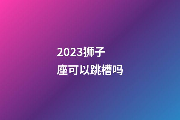 2023狮子座可以跳槽吗-第1张-星座运势-玄机派