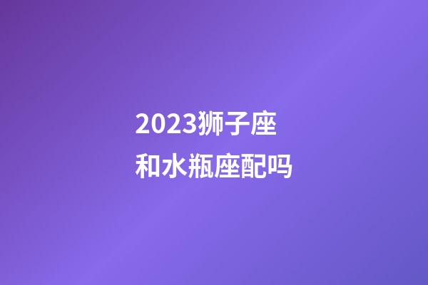 2023狮子座和水瓶座配吗-第1张-星座运势-玄机派