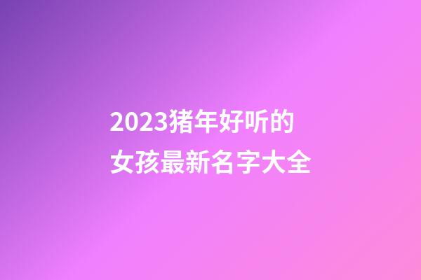 2023猪年好听的女孩最新名字大全
