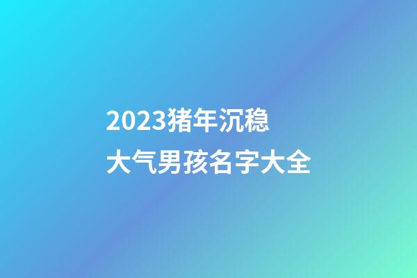 2023猪年沉稳大气男孩名字大全