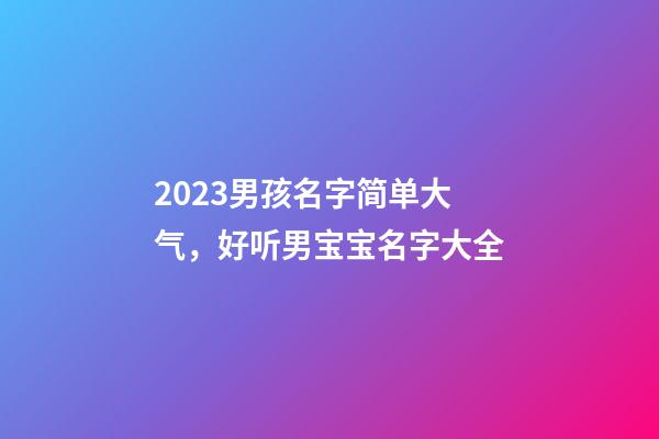 2023男孩名字简单大气，好听男宝宝名字大全