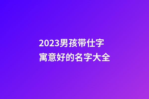 2023男孩带仕字寓意好的名字大全