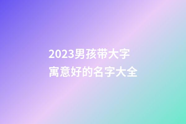 2023男孩带大字寓意好的名字大全