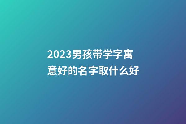 2023男孩带学字寓意好的名字取什么好