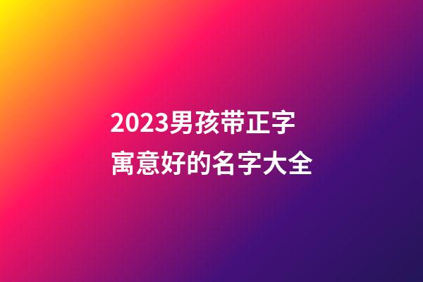 2023男孩带正字寓意好的名字大全