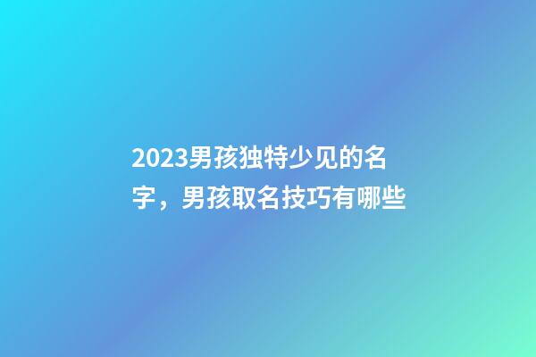 2023男孩独特少见的名字，男孩取名技巧有哪些