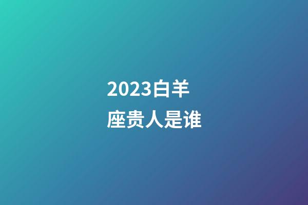 2023白羊座贵人是谁-第1张-星座运势-玄机派