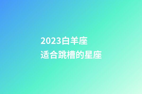 2023白羊座适合跳槽的星座-第1张-星座运势-玄机派