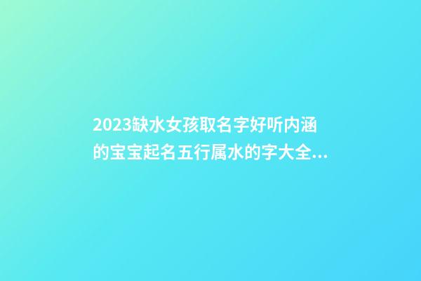 2023缺水女孩取名字好听内涵的宝宝起名五行属水的字大全（2023年五行缺水的女孩名字）