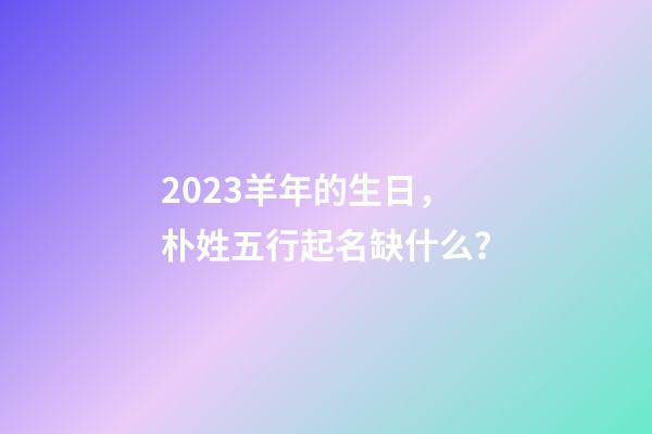 2023羊年的生日，朴姓五行起名缺什么？