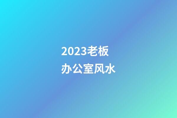 2023老板办公室风水