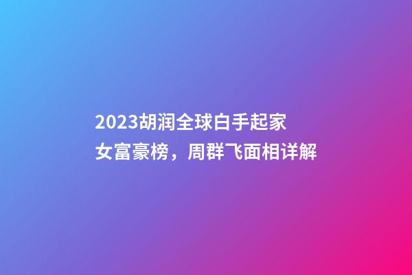 2023胡润全球白手起家女富豪榜，周群飞面相详解