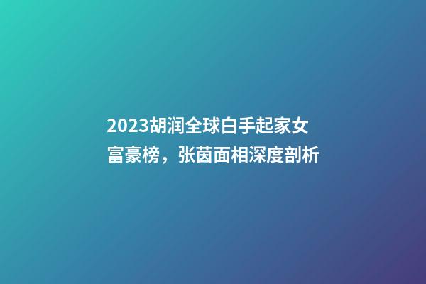 2023胡润全球白手起家女富豪榜，张茵面相深度剖析