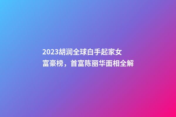 2023胡润全球白手起家女富豪榜，首富陈丽华面相全解