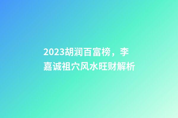 2023胡润百富榜，李嘉诚祖穴风水旺财解析
