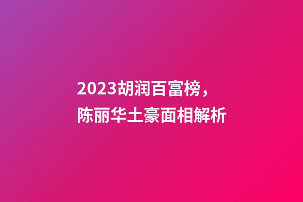 2023胡润百富榜，陈丽华土豪面相解析