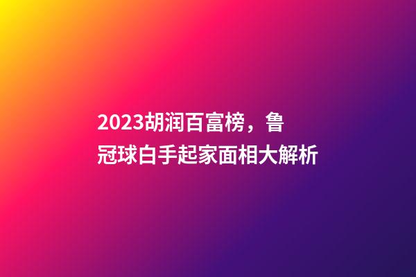 2023胡润百富榜，鲁冠球白手起家面相大解析