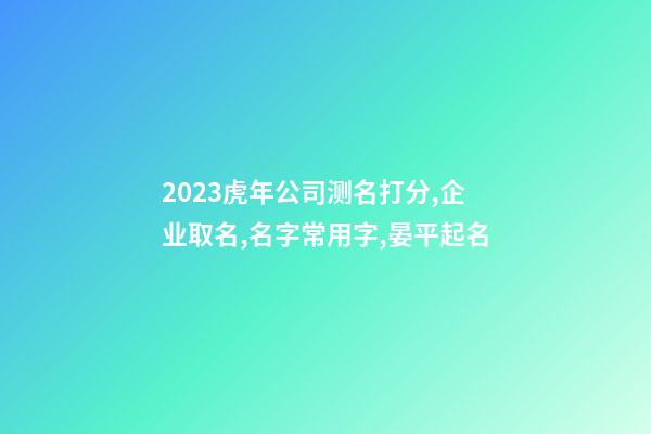 2023虎年公司测名打分,企业取名,名字常用字,晏平起名-第1张-公司起名-玄机派