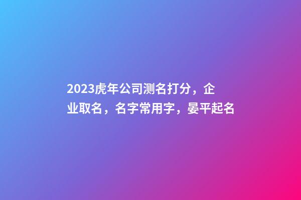 2023虎年公司测名打分，企业取名，名字常用字，晏平起名-第1张-公司起名-玄机派