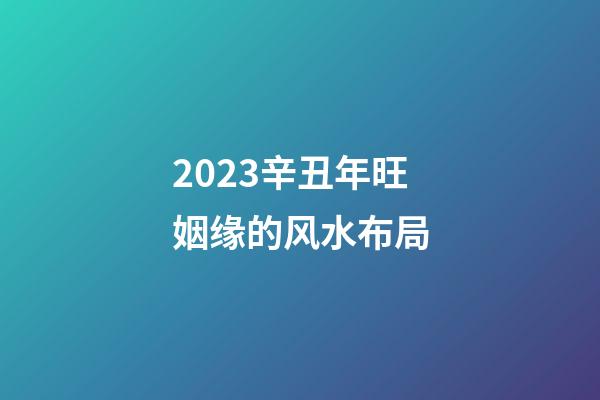2023辛丑年旺姻缘的风水布局