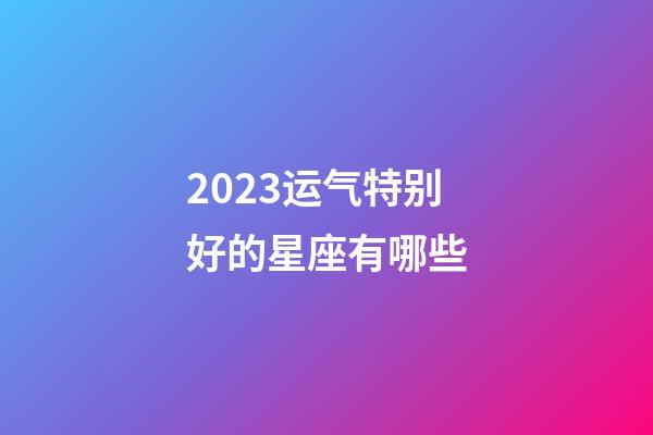 2023运气特别好的星座有哪些-第1张-星座运势-玄机派