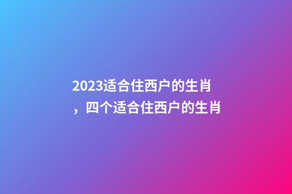 2023适合住西户的生肖，四个适合住西户的生肖