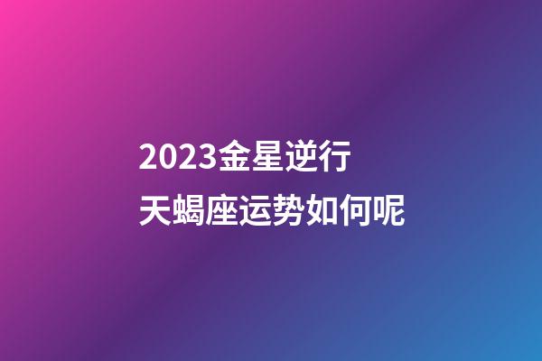 2023金星逆行天蝎座运势如何呢-第1张-星座运势-玄机派