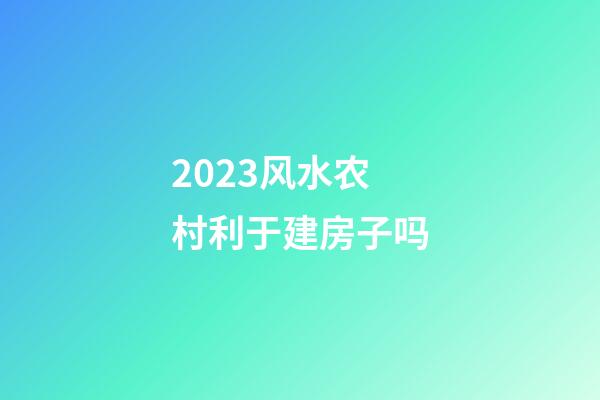 2023风水农村利于建房子吗