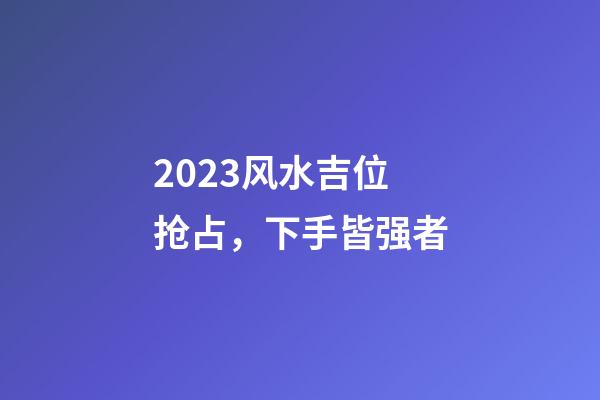 2023风水吉位抢占，下手皆强者