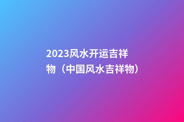 2023风水开运吉祥物（中国风水吉祥物）