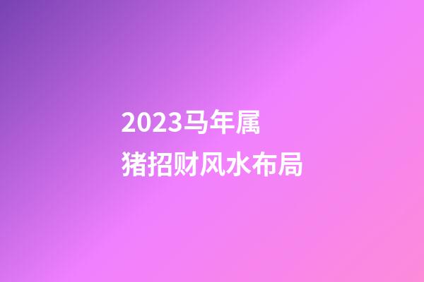2023马年属猪招财风水布局