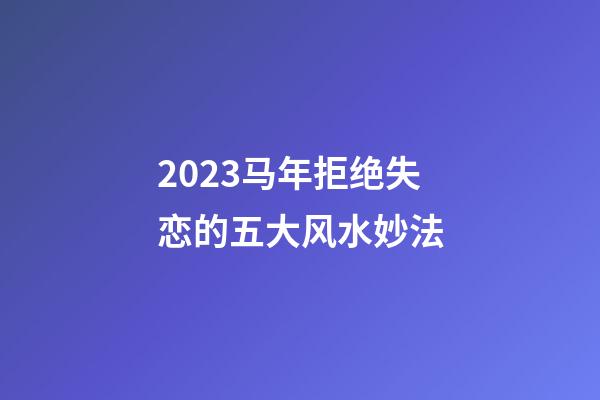 2023马年拒绝失恋的五大风水妙法