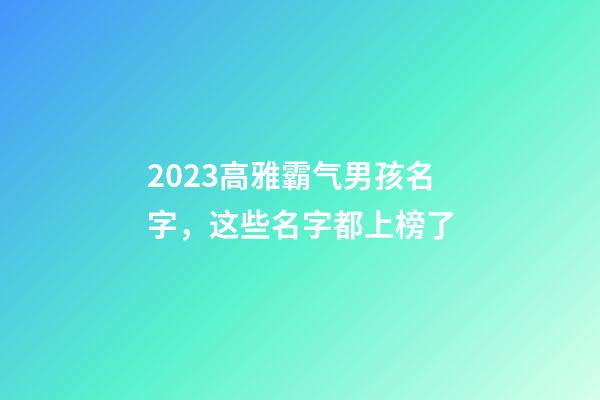 2023高雅霸气男孩名字，这些名字都上榜了