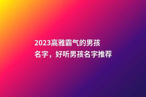 2023高雅霸气的男孩名字，好听男孩名字推荐