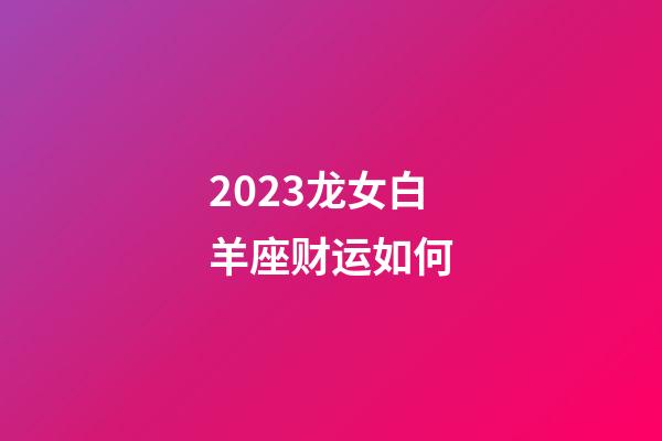 2023龙女白羊座财运如何-第1张-星座运势-玄机派