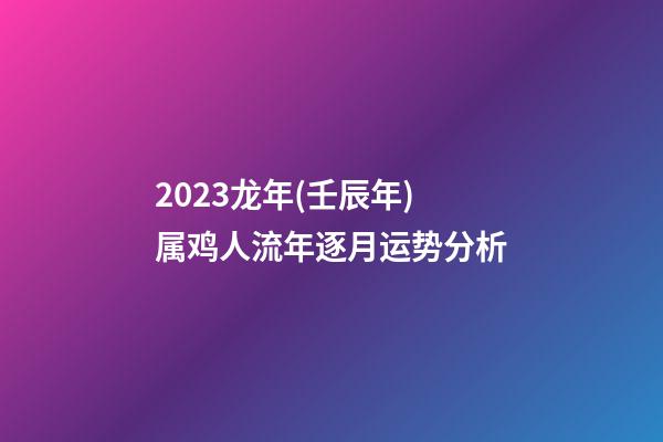 2023龙年(壬辰年)属鸡人流年逐月运势分析