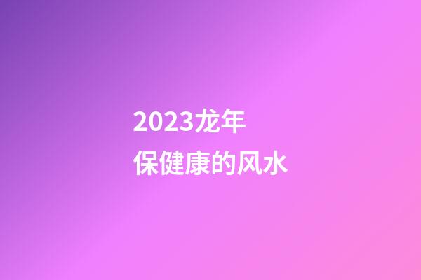 2023龙年保健康的风水