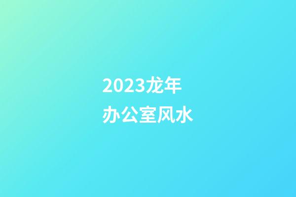 2023龙年办公室风水