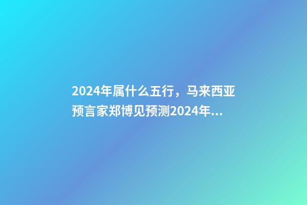 2024年属什么五行，马来西亚预言家郑博见预测2024年以后的世界-第1张-观点-玄机派