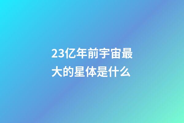 23亿年前宇宙最大的星体是什么-第1张-星座运势-玄机派