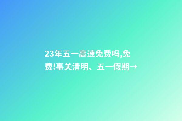 23年五一高速免费吗,免费!事关清明、五一假期→-第1张-观点-玄机派