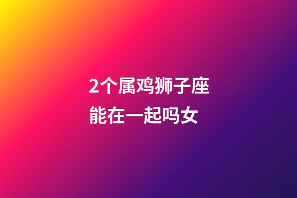 2个属鸡狮子座能在一起吗女-第1张-星座运势-玄机派