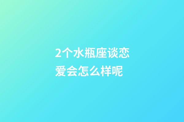 2个水瓶座谈恋爱会怎么样呢-第1张-星座运势-玄机派
