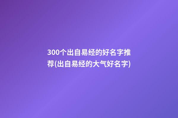 300个出自易经的好名字推荐(出自易经的大气好名字)