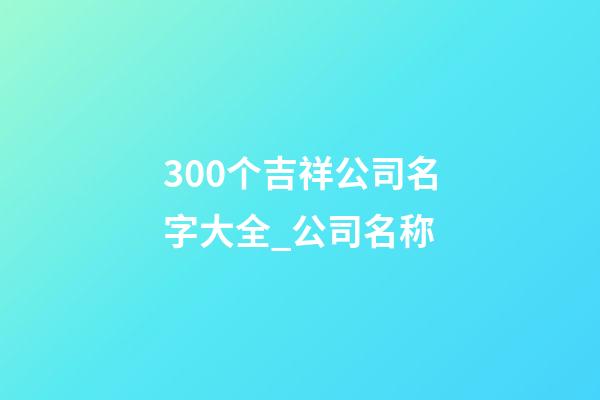 300个吉祥公司名字大全_公司名称-第1张-公司起名-玄机派