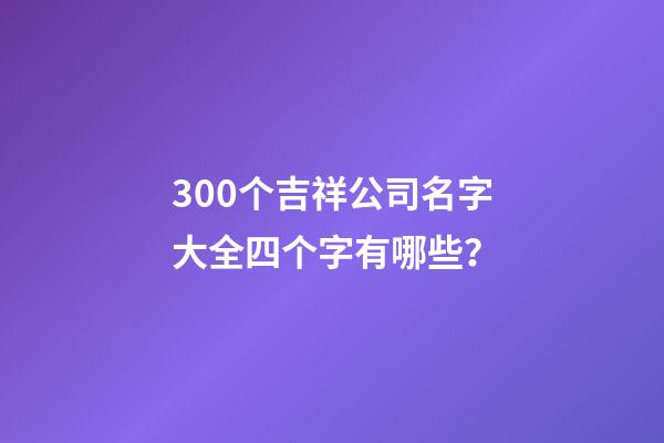 300个吉祥公司名字大全四个字有哪些？-第1张-公司起名-玄机派