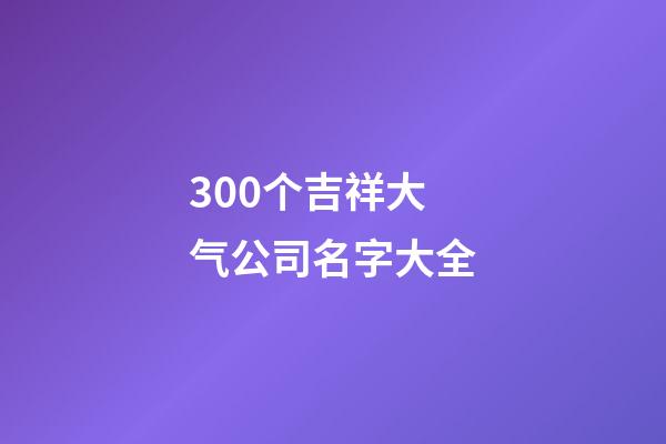 300个吉祥大气公司名字大全-第1张-公司起名-玄机派