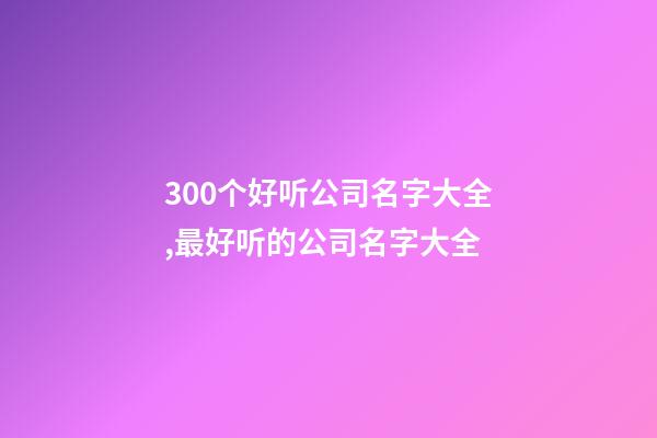 300个好听公司名字大全,最好听的公司名字大全-第1张-公司起名-玄机派
