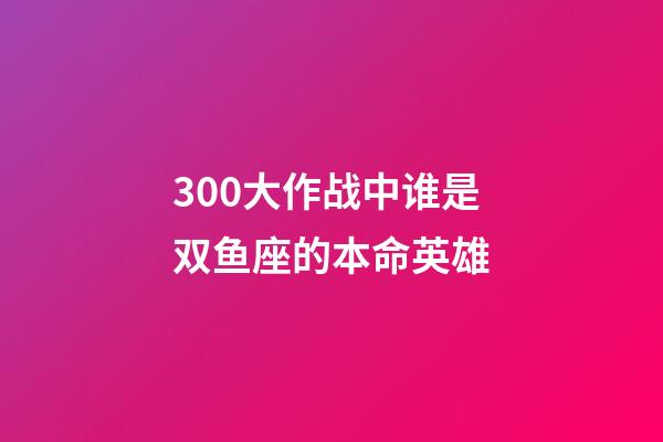 300大作战中谁是双鱼座的本命英雄-第1张-星座运势-玄机派