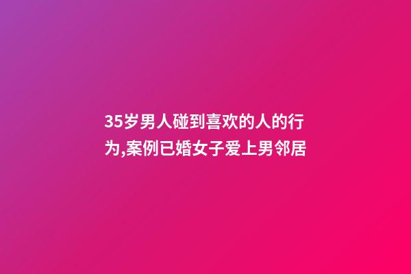 35岁男人碰到喜欢的人的行为,案例已婚女子爱上男邻居-第1张-观点-玄机派